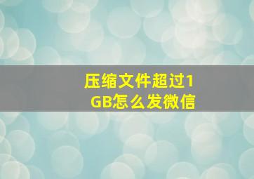 压缩文件超过1GB怎么发微信