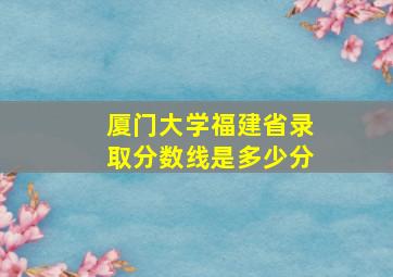 厦门大学福建省录取分数线是多少分