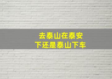 去泰山在泰安下还是泰山下车