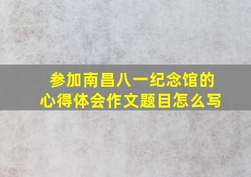 参加南昌八一纪念馆的心得体会作文题目怎么写