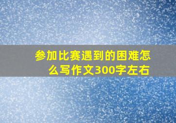 参加比赛遇到的困难怎么写作文300字左右