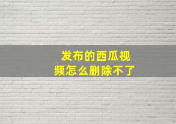 发布的西瓜视频怎么删除不了