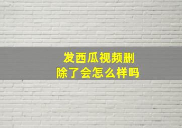 发西瓜视频删除了会怎么样吗