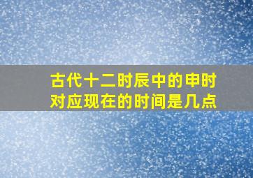 古代十二时辰中的申时对应现在的时间是几点