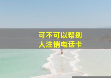 可不可以帮别人注销电话卡