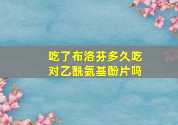 吃了布洛芬多久吃对乙酰氨基酚片吗