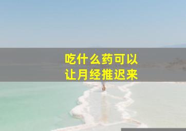 吃什么药可以让月经推迟来