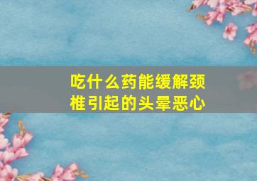 吃什么药能缓解颈椎引起的头晕恶心