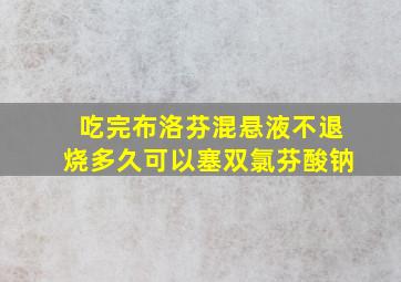 吃完布洛芬混悬液不退烧多久可以塞双氯芬酸钠