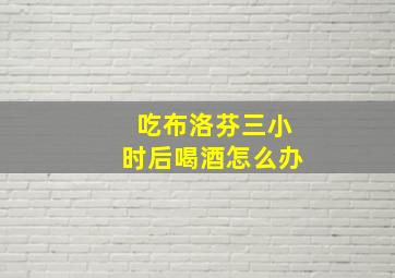 吃布洛芬三小时后喝酒怎么办