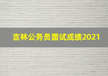 吉林公务员面试成绩2021