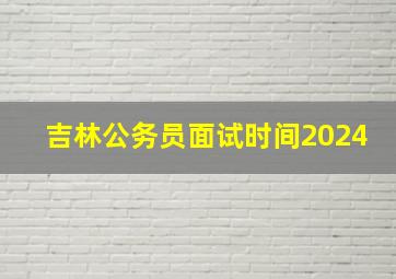 吉林公务员面试时间2024