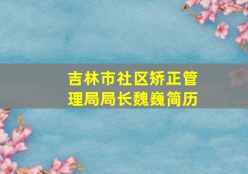 吉林市社区矫正管理局局长魏巍简历