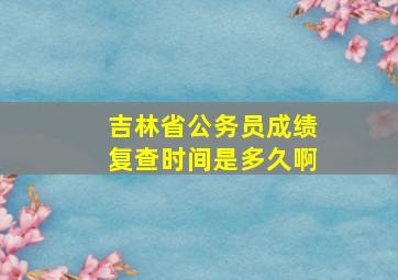 吉林省公务员成绩复查时间是多久啊