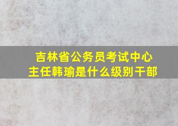 吉林省公务员考试中心主任韩瑜是什么级别干部