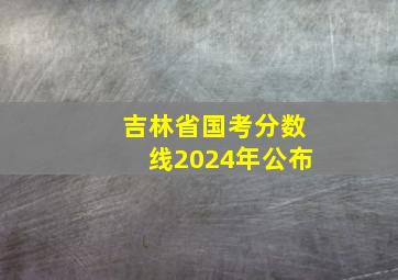 吉林省国考分数线2024年公布