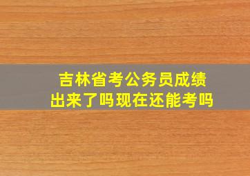 吉林省考公务员成绩出来了吗现在还能考吗