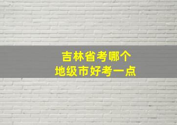 吉林省考哪个地级市好考一点