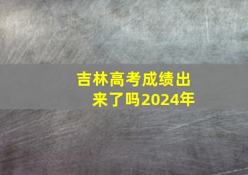 吉林高考成绩出来了吗2024年