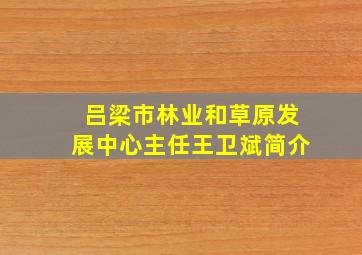 吕梁市林业和草原发展中心主任王卫斌简介