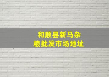 和顺县新马杂粮批发市场地址