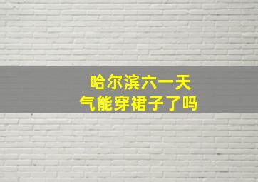 哈尔滨六一天气能穿裙子了吗