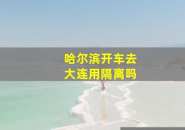 哈尔滨开车去大连用隔离吗