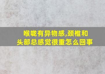 喉咙有异物感,颈椎和头部总感觉很重怎么回事