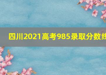 四川2021高考985录取分数线