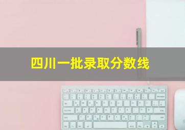 四川一批录取分数线