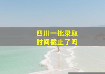 四川一批录取时间截止了吗