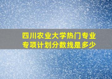 四川农业大学热门专业专项计划分数线是多少