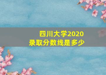 四川大学2020录取分数线是多少