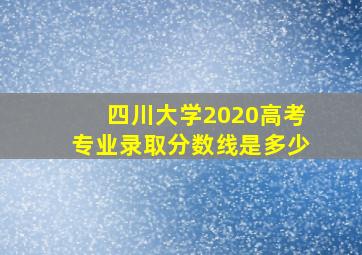 四川大学2020高考专业录取分数线是多少