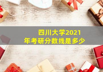 四川大学2021年考研分数线是多少