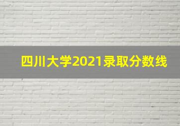 四川大学2021录取分数线