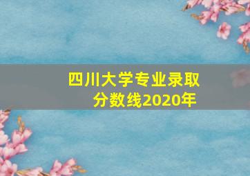 四川大学专业录取分数线2020年