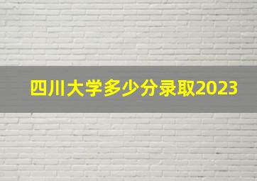 四川大学多少分录取2023