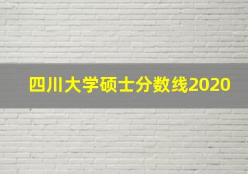 四川大学硕士分数线2020