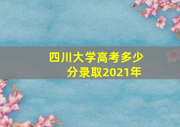 四川大学高考多少分录取2021年