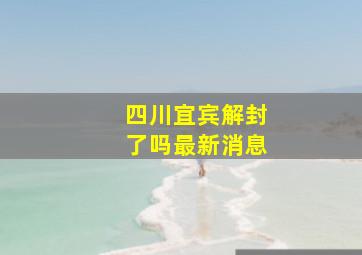 四川宜宾解封了吗最新消息