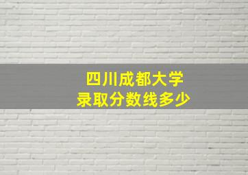 四川成都大学录取分数线多少