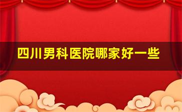 四川男科医院哪家好一些