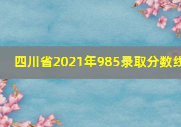 四川省2021年985录取分数线