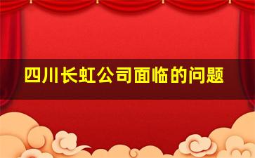 四川长虹公司面临的问题