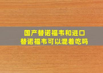 国产替诺福韦和进口替诺福韦可以混着吃吗