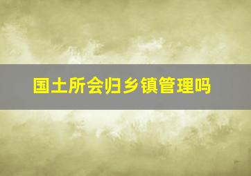 国土所会归乡镇管理吗