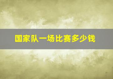 国家队一场比赛多少钱