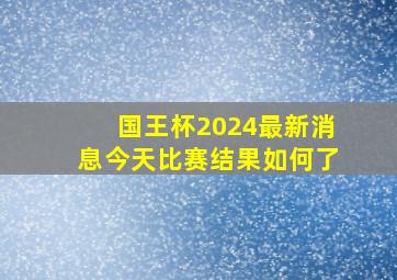 国王杯2024最新消息今天比赛结果如何了