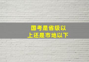 国考是省级以上还是市地以下